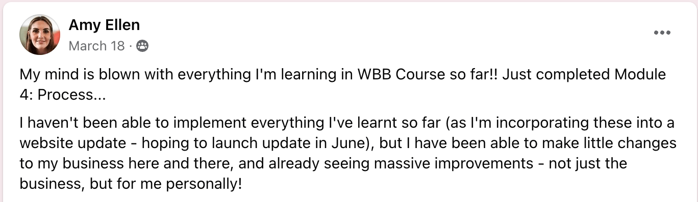 Angela Hardy Emma's Web Business Boss course was more than I ever could have hoped for. I was so nervous investing the $ initially, but as soon as we got started, I could see how much value I was getting. Emma is more than a mentor, she's a leader. She empowers through educating AND resourcing her students to be the best they can be. She goes above and beyond for her students and I'm so so happy to recommend any of her courses.