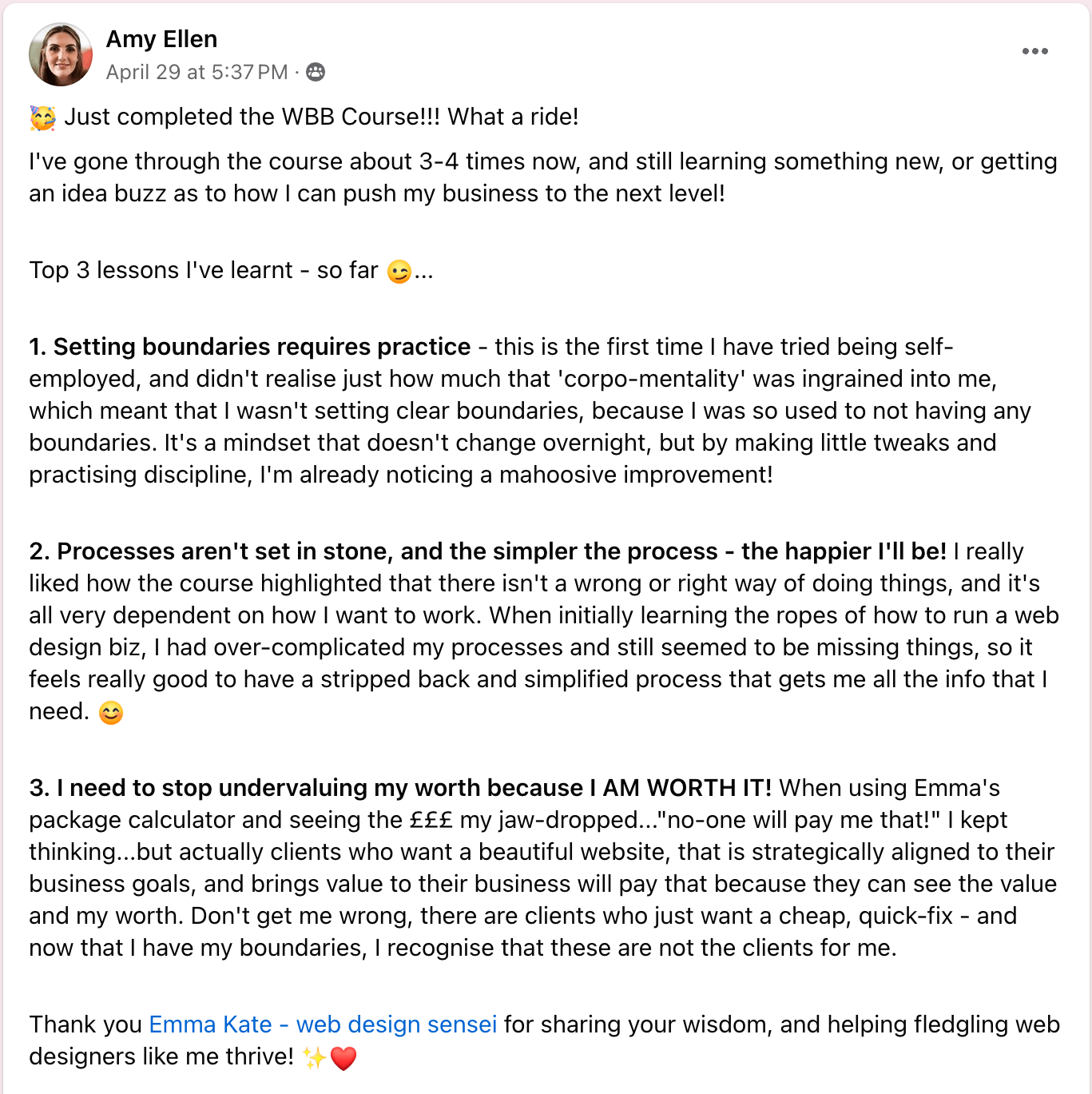 Angela Hardy Emma's Web Business Boss course was more than I ever could have hoped for. I was so nervous investing the $ initially, but as soon as we got started, I could see how much value I was getting. Emma is more than a mentor, she's a leader. She empowers through educating AND resourcing her students to be the best they can be. She goes above and beyond for her students and I'm so so happy to recommend any of her courses.