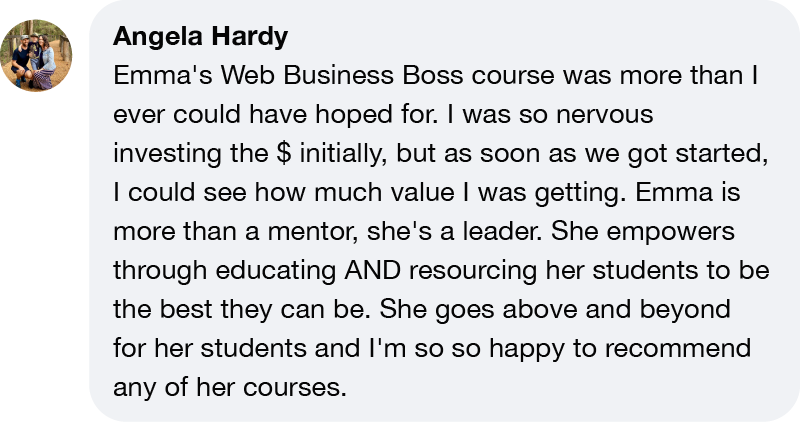 Angela Hardy Emma's Web Business Boss course was more than I ever could have hoped for. I was so nervous investing the $ initially, but as soon as we got started, I could see how much value I was getting. Emma is more than a mentor, she's a leader. She empowers through educating AND resourcing her students to be the best they can be. She goes above and beyond for her students and I'm so so happy to recommend any of her courses.