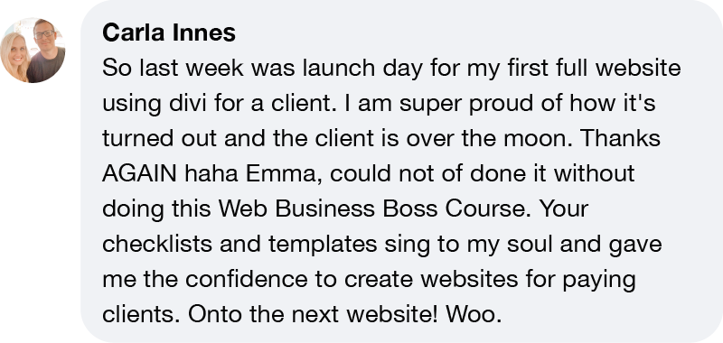 Carla Innes So last week was launch day for my first full website using divi for a client. I am super proud of how it's turned out and the client is over the moon. Thanks AGAIN haha Emma, could not of done it without doing this Web Business Boss Course. Your checklists and templates sing to my soul and gave me the confidence to create websites for paying clients. Onto the next website! Woo.