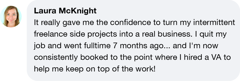 Laura McKnight It really gave me the confidence to turn my intermittent freelance side projects into a real business. I quit my job and went fulltime 7 months ago... and I'm now consistently booked to the point where I hired a VA to help me keep on top of the work!